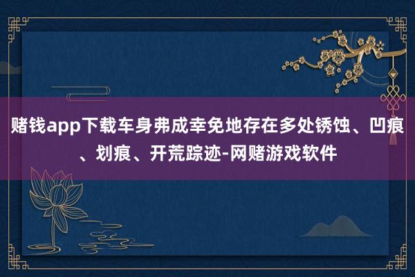 赌钱app下载车身弗成幸免地存在多处锈蚀、凹痕、划痕、开荒踪迹-网赌游戏软件