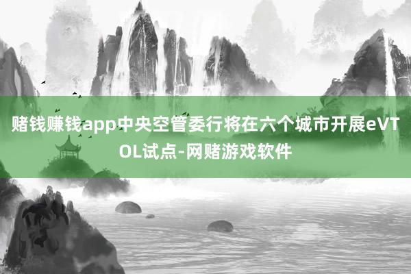 赌钱赚钱app中央空管委行将在六个城市开展eVTOL试点-网赌游戏软件