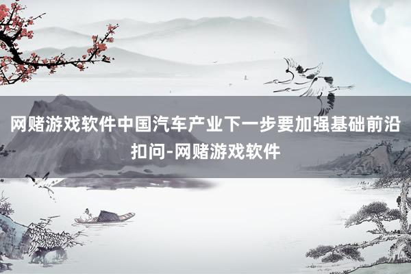 网赌游戏软件中国汽车产业下一步要加强基础前沿扣问-网赌游戏软件