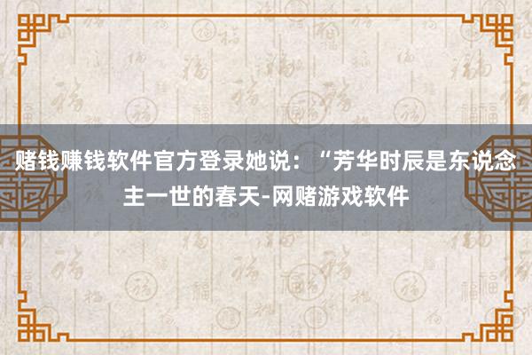 赌钱赚钱软件官方登录她说：“芳华时辰是东说念主一世的春天-网赌游戏软件