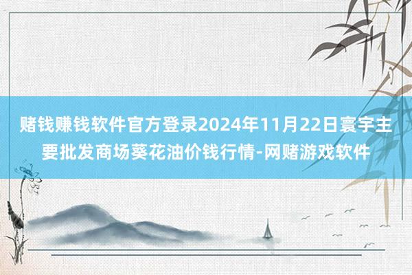 赌钱赚钱软件官方登录2024年11月22日寰宇主要批发商场葵花油价钱行情-网赌游戏软件