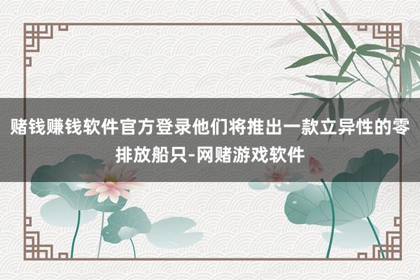 赌钱赚钱软件官方登录他们将推出一款立异性的零排放船只-网赌游戏软件