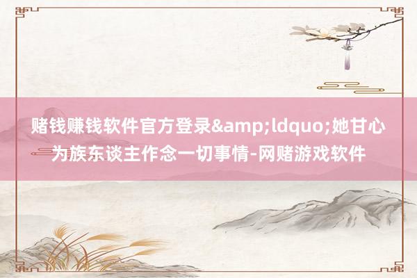 赌钱赚钱软件官方登录&ldquo;她甘心为族东谈主作念一切事情-网赌游戏软件