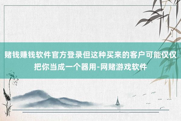 赌钱赚钱软件官方登录但这种买来的客户可能仅仅把你当成一个器用-网赌游戏软件