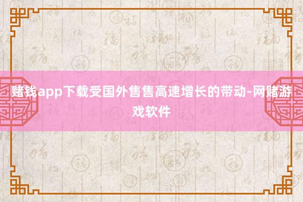 赌钱app下载受国外售售高速增长的带动-网赌游戏软件