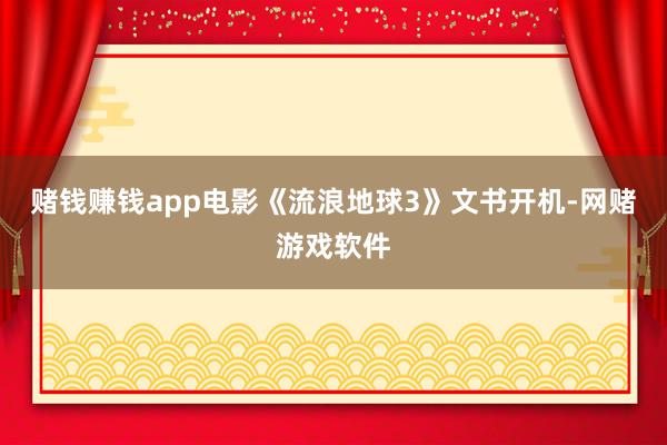 赌钱赚钱app电影《流浪地球3》文书开机-网赌游戏软件