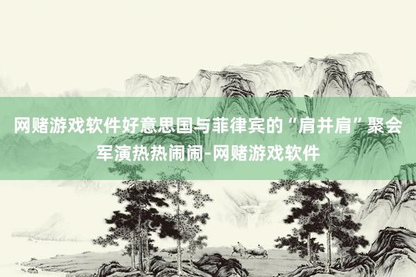 网赌游戏软件好意思国与菲律宾的“肩并肩”聚会军演热热闹闹-网赌游戏软件