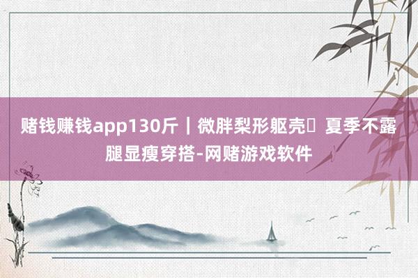 赌钱赚钱app130斤｜微胖梨形躯壳✨夏季不露腿显瘦穿搭-网赌游戏软件