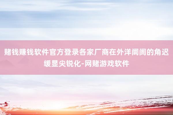 赌钱赚钱软件官方登录各家厂商在外洋阛阓的角迟缓显尖锐化-网赌游戏软件