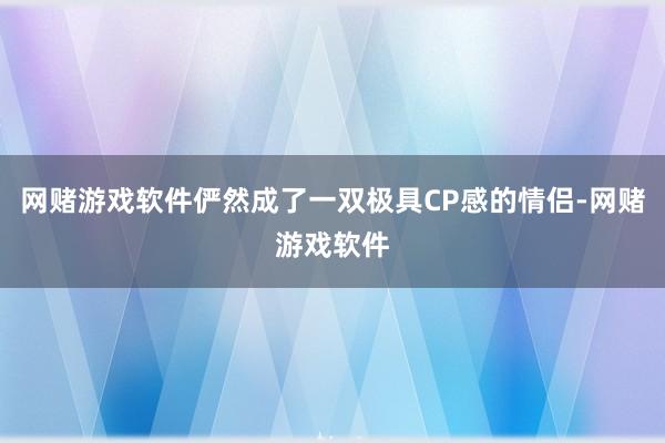 网赌游戏软件俨然成了一双极具CP感的情侣-网赌游戏软件