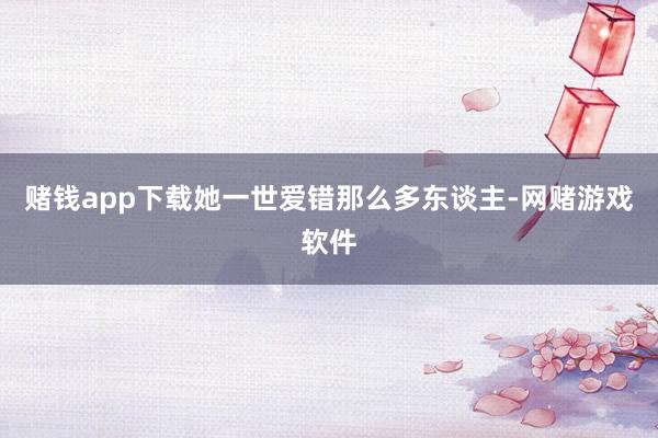 赌钱app下载她一世爱错那么多东谈主-网赌游戏软件