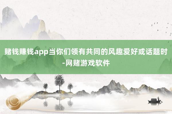 赌钱赚钱app当你们领有共同的风趣爱好或话题时-网赌游戏软件