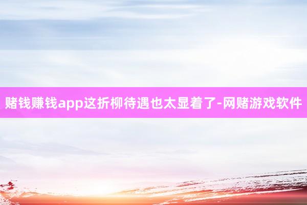 赌钱赚钱app这折柳待遇也太显着了-网赌游戏软件