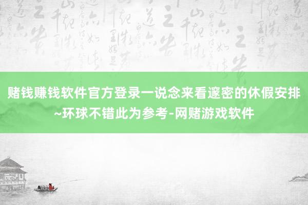 赌钱赚钱软件官方登录一说念来看邃密的休假安排~环球不错此为参考-网赌游戏软件