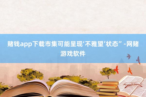 赌钱app下载市集可能呈现‘不雅望’状态”-网赌游戏软件