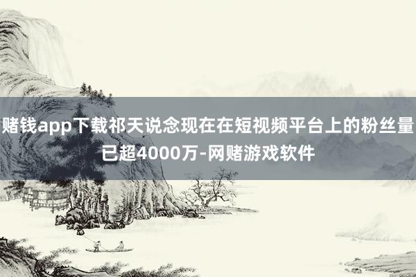 赌钱app下载祁天说念现在在短视频平台上的粉丝量已超4000万-网赌游戏软件