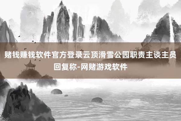 赌钱赚钱软件官方登录云顶滑雪公园职责主谈主员回复称-网赌游戏软件