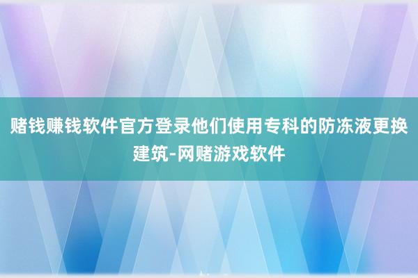 赌钱赚钱软件官方登录他们使用专科的防冻液更换建筑-网赌游戏软件