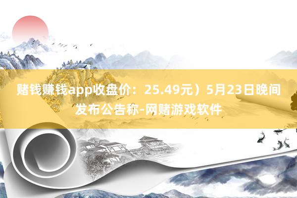 赌钱赚钱app收盘价：25.49元）5月23日晚间发布公告称-网赌游戏软件
