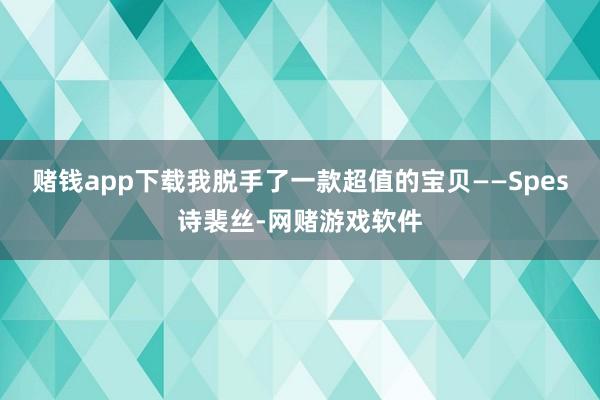 赌钱app下载我脱手了一款超值的宝贝——Spes诗裴丝-网赌游戏软件