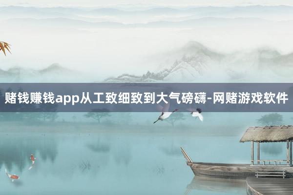 赌钱赚钱app从工致细致到大气磅礴-网赌游戏软件