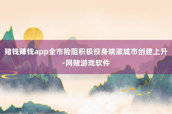 赌钱赚钱app全市险阻积极投身端淑城市创建上升-网赌游戏软件