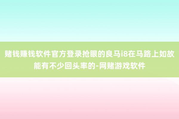 赌钱赚钱软件官方登录抢眼的良马i8在马路上如故能有不少回头率的-网赌游戏软件