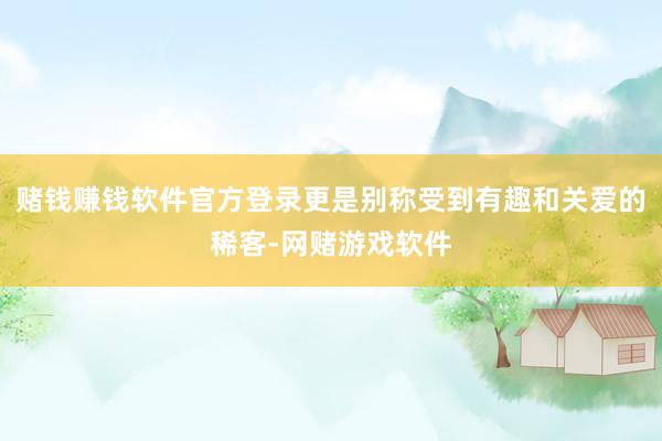 赌钱赚钱软件官方登录更是别称受到有趣和关爱的稀客-网赌游戏软件