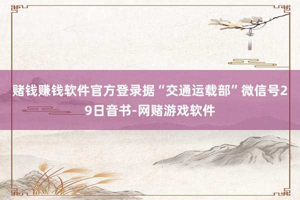 赌钱赚钱软件官方登录　　据“交通运载部”微信号29日音书-网赌游戏软件