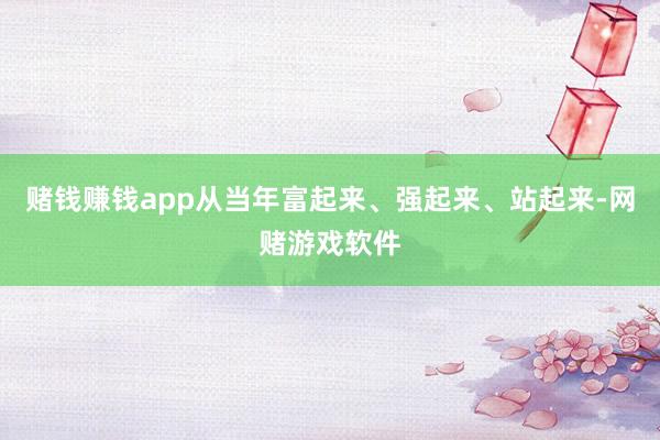 赌钱赚钱app从当年富起来、强起来、站起来-网赌游戏软件