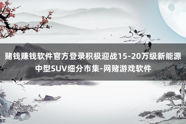 赌钱赚钱软件官方登录积极迎战15-20万级新能源中型SUV细分市集-网赌游戏软件