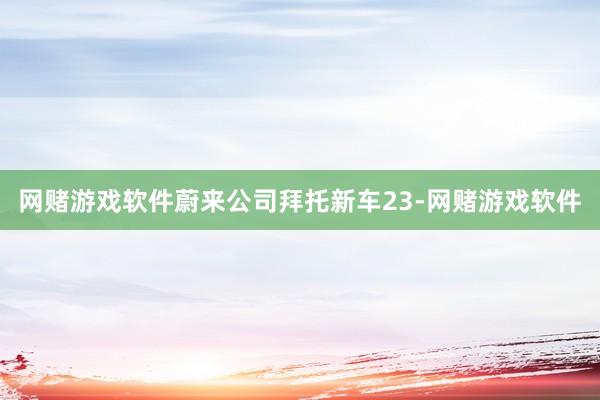 网赌游戏软件蔚来公司拜托新车23-网赌游戏软件