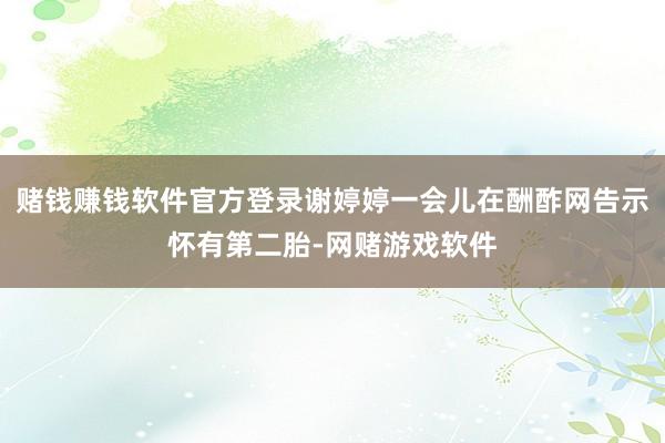 赌钱赚钱软件官方登录谢婷婷一会儿在酬酢网告示怀有第二胎-网赌游戏软件