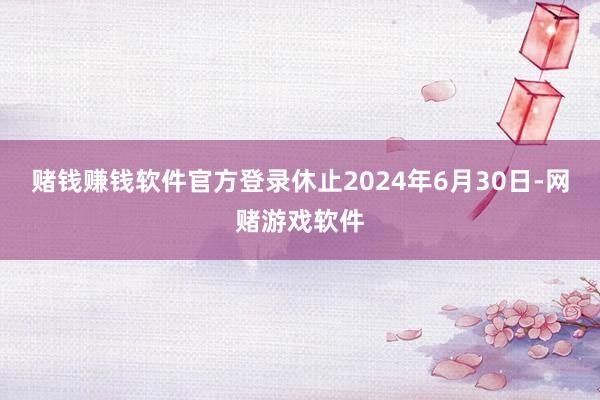 赌钱赚钱软件官方登录休止2024年6月30日-网赌游戏软件