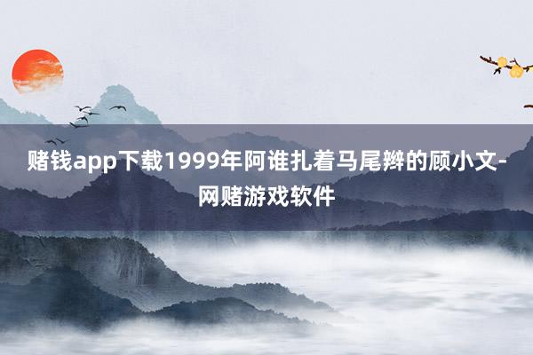 赌钱app下载1999年阿谁扎着马尾辫的顾小文-网赌游戏软件
