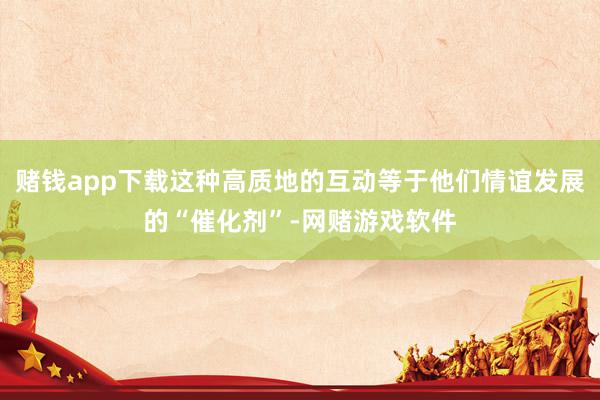 赌钱app下载这种高质地的互动等于他们情谊发展的“催化剂”-网赌游戏软件