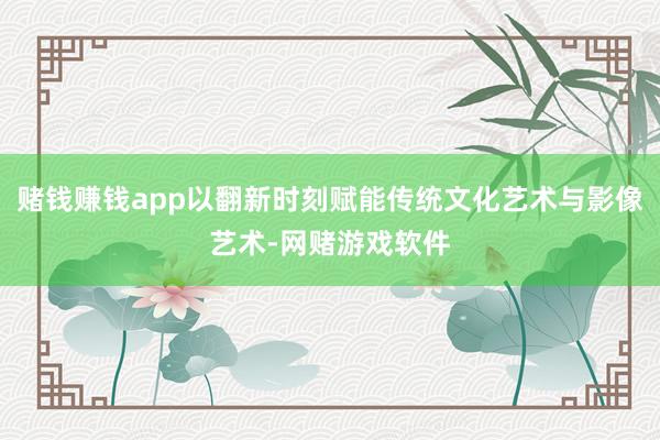 赌钱赚钱app以翻新时刻赋能传统文化艺术与影像艺术-网赌游戏软件