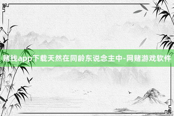 赌钱app下载天然在同龄东说念主中-网赌游戏软件