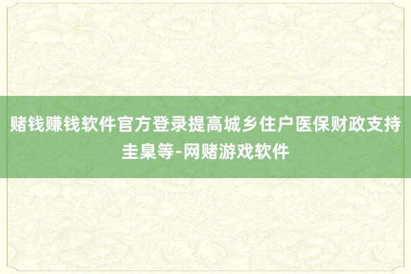 赌钱赚钱软件官方登录提高城乡住户医保财政支持圭臬等-网赌游戏软件