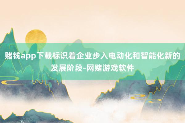 赌钱app下载标识着企业步入电动化和智能化新的发展阶段-网赌游戏软件