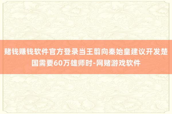 赌钱赚钱软件官方登录当王翦向秦始皇建议开发楚国需要60万雄师时-网赌游戏软件