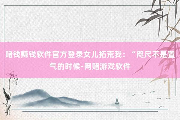 赌钱赚钱软件官方登录女儿拓荒我：“咫尺不是置气的时候-网赌游戏软件