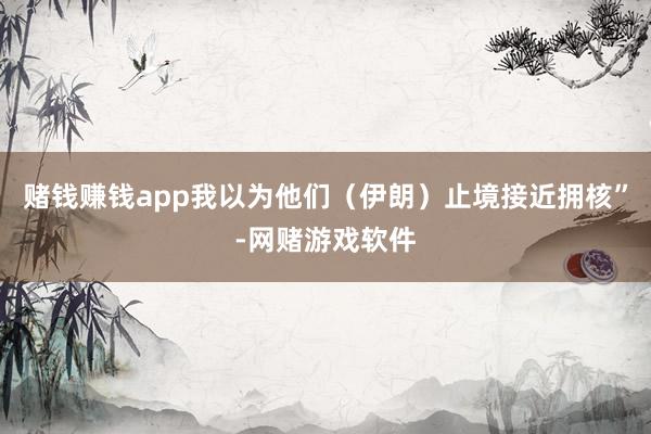 赌钱赚钱app我以为他们（伊朗）止境接近拥核”-网赌游戏软件