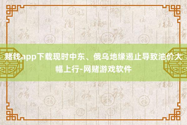 赌钱app下载现时中东、俄乌地缘遏止导致油价大幅上行-网赌游戏软件