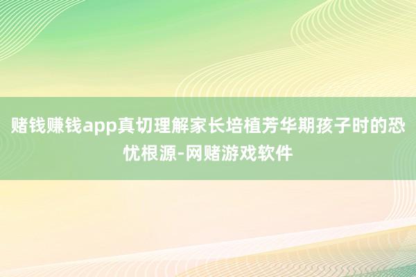 赌钱赚钱app真切理解家长培植芳华期孩子时的恐忧根源-网赌游戏软件