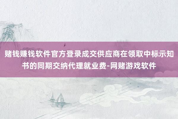 赌钱赚钱软件官方登录成交供应商在领取中标示知书的同期交纳代理就业费-网赌游戏软件