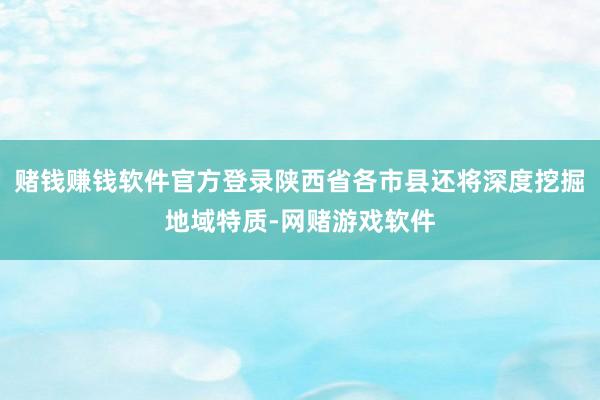 赌钱赚钱软件官方登录陕西省各市县还将深度挖掘地域特质-网赌游戏软件