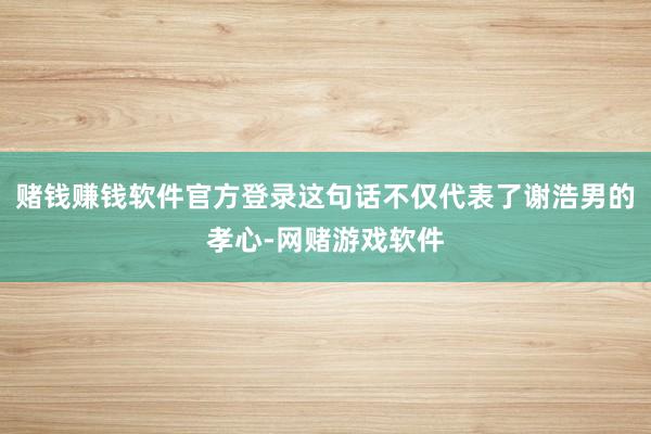 赌钱赚钱软件官方登录这句话不仅代表了谢浩男的孝心-网赌游戏软件