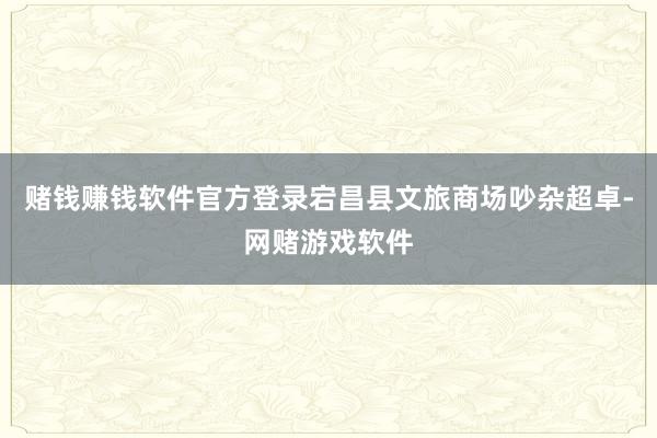 赌钱赚钱软件官方登录宕昌县文旅商场吵杂超卓-网赌游戏软件