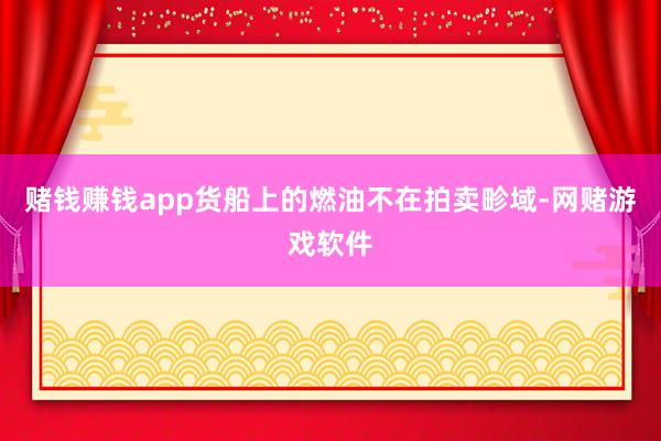 赌钱赚钱app货船上的燃油不在拍卖畛域-网赌游戏软件